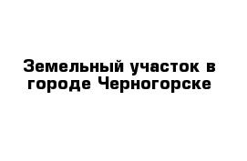 Земельный участок в городе Черногорске